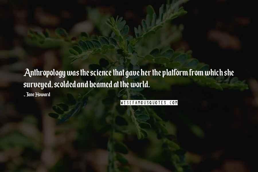 Jane Howard Quotes: Anthropology was the science that gave her the platform from which she surveyed, scolded and beamed at the world.