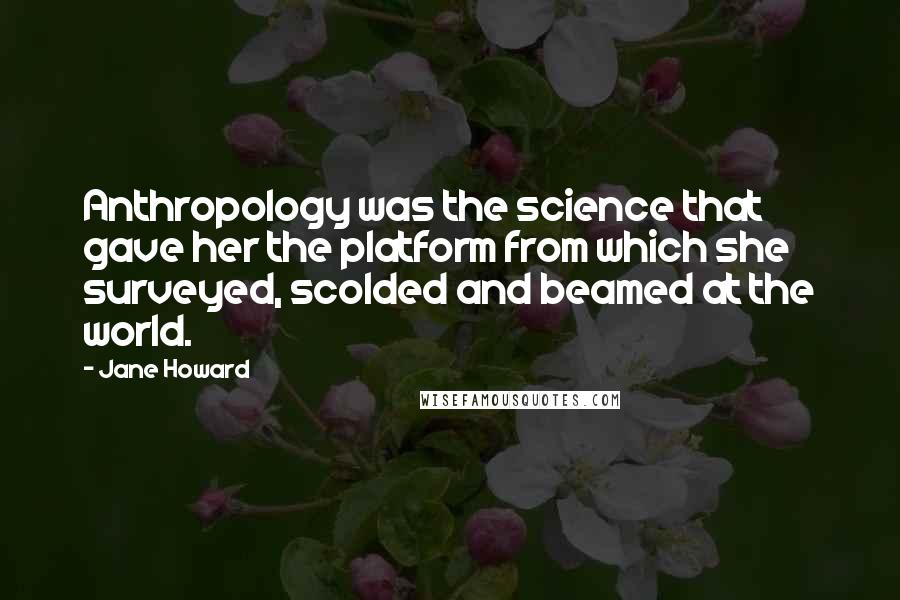 Jane Howard Quotes: Anthropology was the science that gave her the platform from which she surveyed, scolded and beamed at the world.