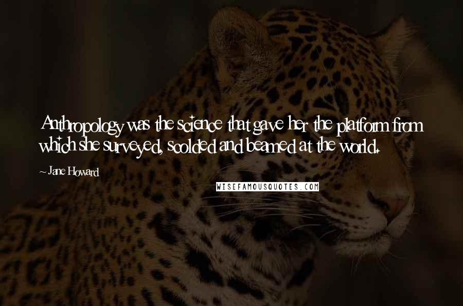 Jane Howard Quotes: Anthropology was the science that gave her the platform from which she surveyed, scolded and beamed at the world.
