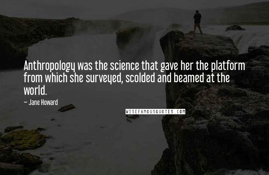 Jane Howard Quotes: Anthropology was the science that gave her the platform from which she surveyed, scolded and beamed at the world.