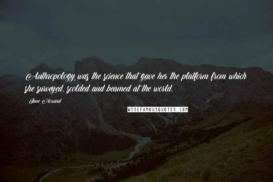 Jane Howard Quotes: Anthropology was the science that gave her the platform from which she surveyed, scolded and beamed at the world.