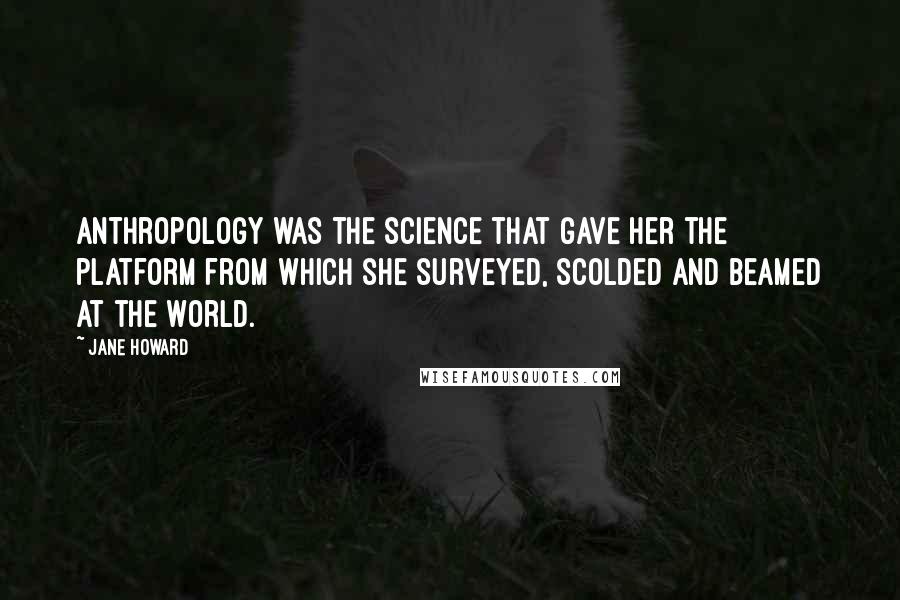 Jane Howard Quotes: Anthropology was the science that gave her the platform from which she surveyed, scolded and beamed at the world.