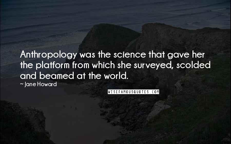 Jane Howard Quotes: Anthropology was the science that gave her the platform from which she surveyed, scolded and beamed at the world.
