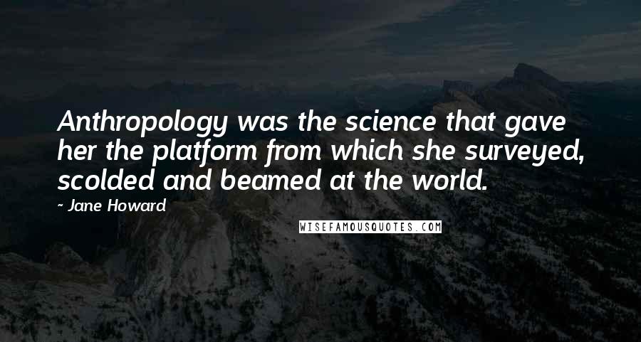 Jane Howard Quotes: Anthropology was the science that gave her the platform from which she surveyed, scolded and beamed at the world.