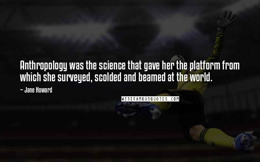 Jane Howard Quotes: Anthropology was the science that gave her the platform from which she surveyed, scolded and beamed at the world.