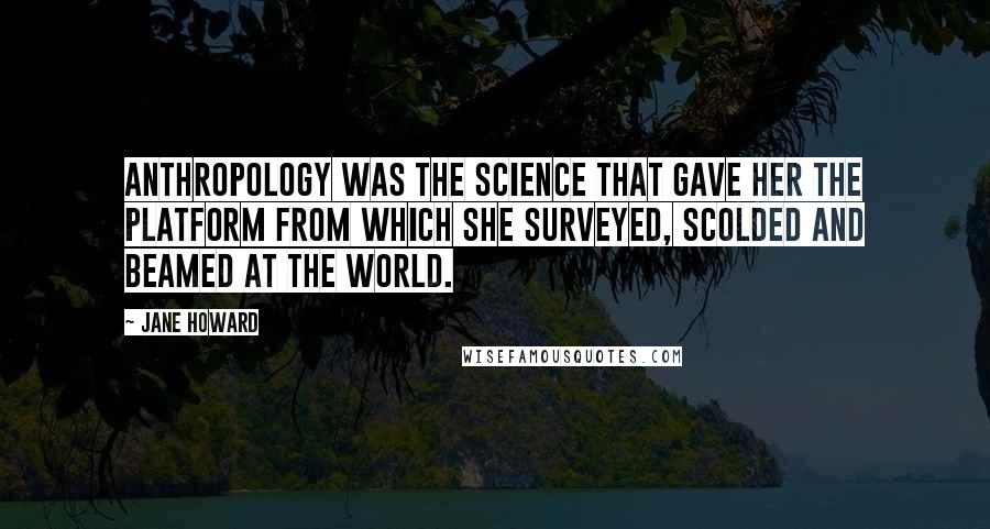 Jane Howard Quotes: Anthropology was the science that gave her the platform from which she surveyed, scolded and beamed at the world.