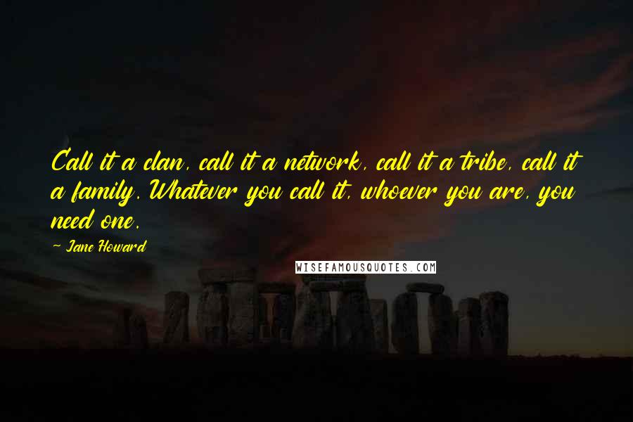 Jane Howard Quotes: Call it a clan, call it a network, call it a tribe, call it a family. Whatever you call it, whoever you are, you need one.