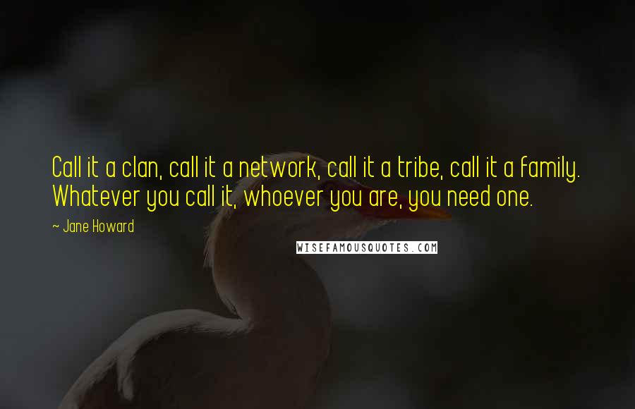 Jane Howard Quotes: Call it a clan, call it a network, call it a tribe, call it a family. Whatever you call it, whoever you are, you need one.