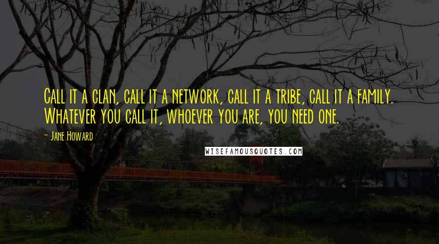 Jane Howard Quotes: Call it a clan, call it a network, call it a tribe, call it a family. Whatever you call it, whoever you are, you need one.