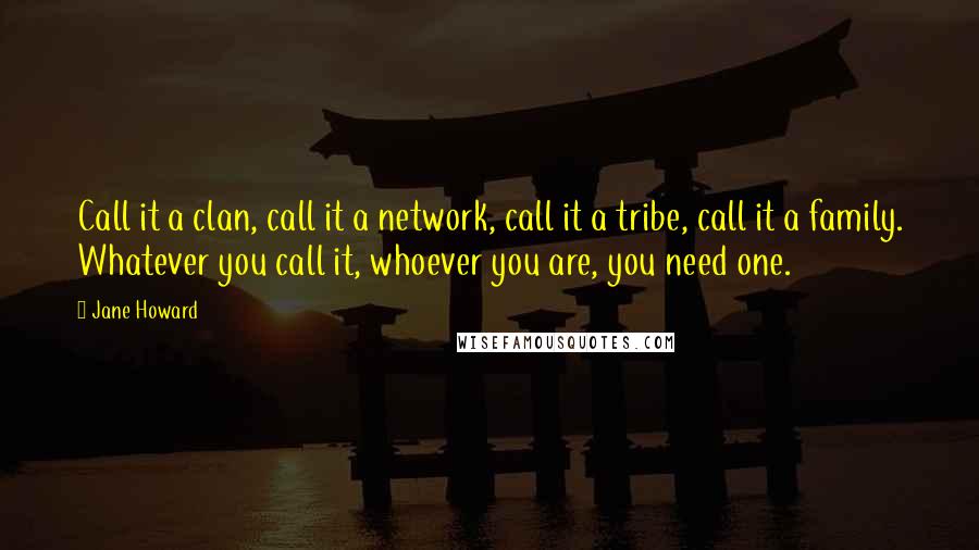 Jane Howard Quotes: Call it a clan, call it a network, call it a tribe, call it a family. Whatever you call it, whoever you are, you need one.