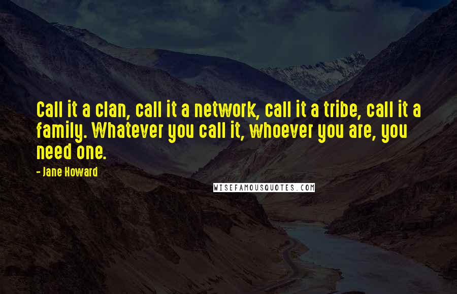 Jane Howard Quotes: Call it a clan, call it a network, call it a tribe, call it a family. Whatever you call it, whoever you are, you need one.