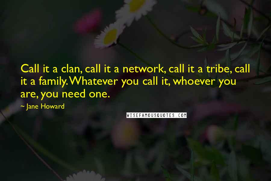 Jane Howard Quotes: Call it a clan, call it a network, call it a tribe, call it a family. Whatever you call it, whoever you are, you need one.