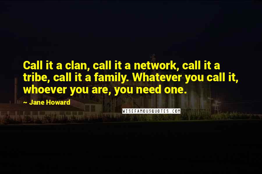 Jane Howard Quotes: Call it a clan, call it a network, call it a tribe, call it a family. Whatever you call it, whoever you are, you need one.