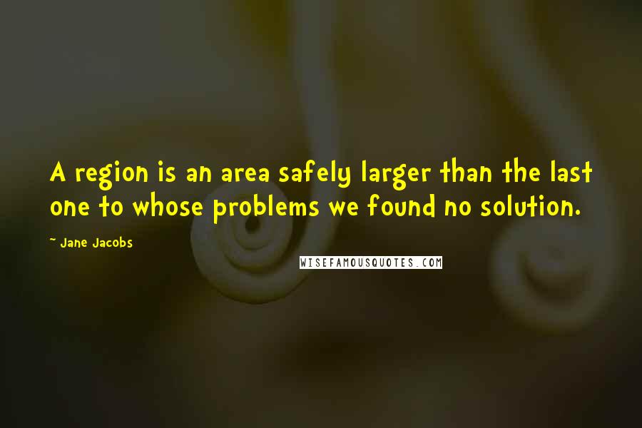 Jane Jacobs Quotes: A region is an area safely larger than the last one to whose problems we found no solution.