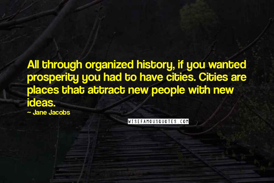 Jane Jacobs Quotes: All through organized history, if you wanted prosperity you had to have cities. Cities are places that attract new people with new ideas.