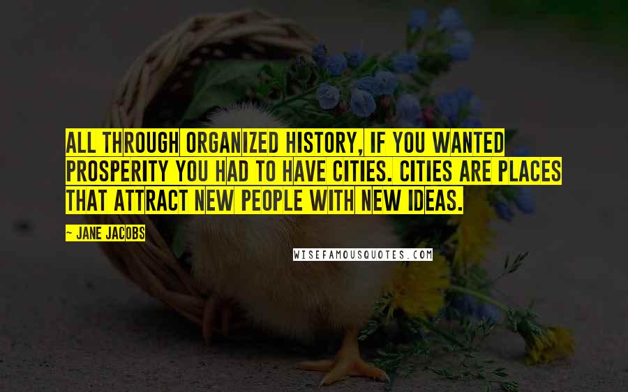 Jane Jacobs Quotes: All through organized history, if you wanted prosperity you had to have cities. Cities are places that attract new people with new ideas.