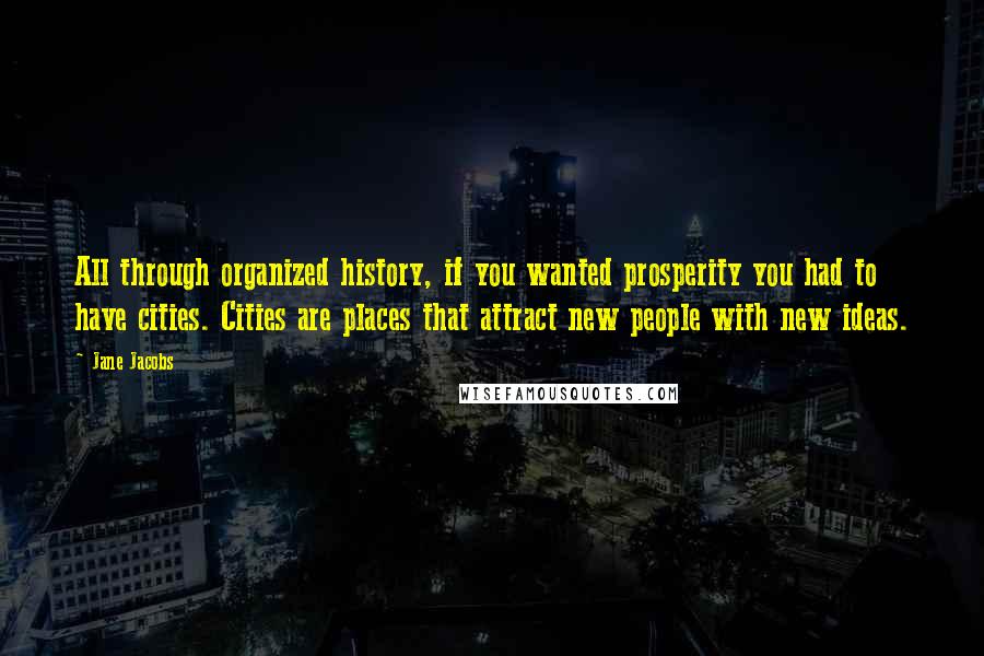 Jane Jacobs Quotes: All through organized history, if you wanted prosperity you had to have cities. Cities are places that attract new people with new ideas.