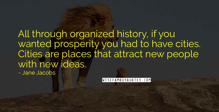 Jane Jacobs Quotes: All through organized history, if you wanted prosperity you had to have cities. Cities are places that attract new people with new ideas.