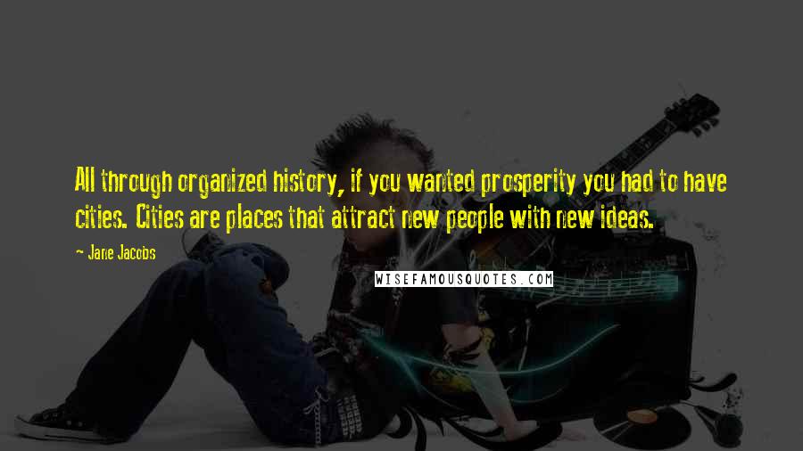 Jane Jacobs Quotes: All through organized history, if you wanted prosperity you had to have cities. Cities are places that attract new people with new ideas.