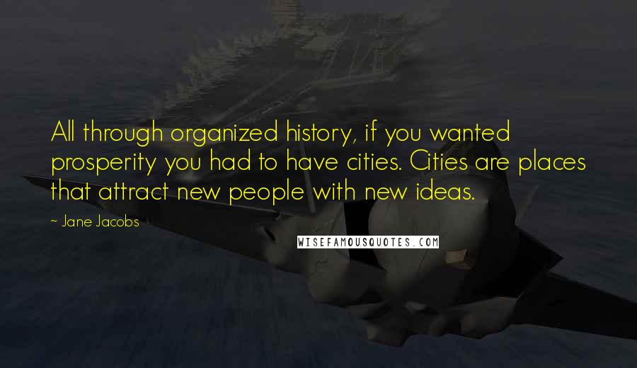 Jane Jacobs Quotes: All through organized history, if you wanted prosperity you had to have cities. Cities are places that attract new people with new ideas.