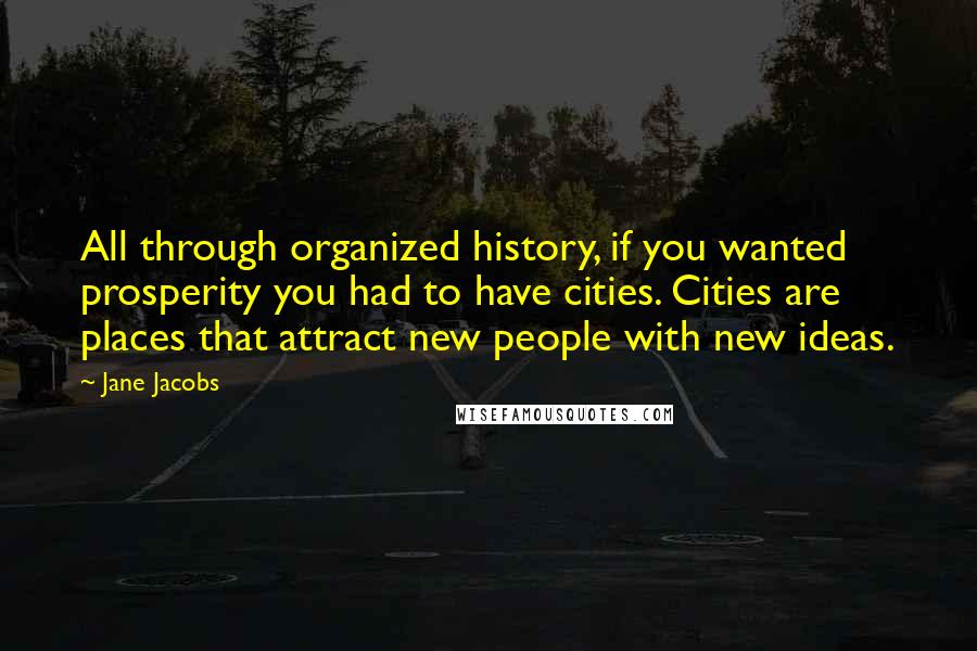 Jane Jacobs Quotes: All through organized history, if you wanted prosperity you had to have cities. Cities are places that attract new people with new ideas.