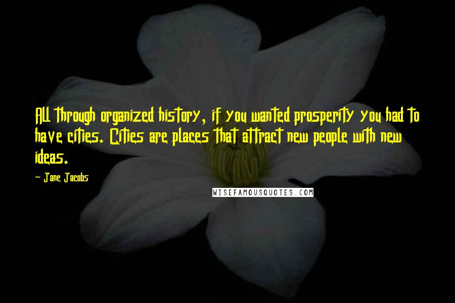 Jane Jacobs Quotes: All through organized history, if you wanted prosperity you had to have cities. Cities are places that attract new people with new ideas.