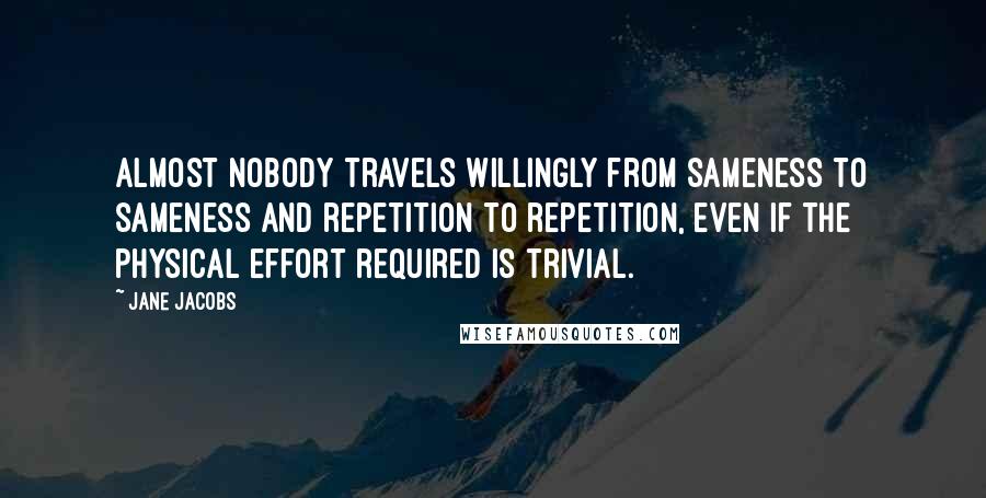 Jane Jacobs Quotes: Almost nobody travels willingly from sameness to sameness and repetition to repetition, even if the physical effort required is trivial.