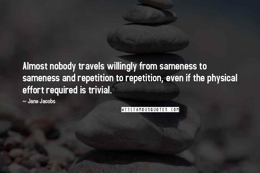 Jane Jacobs Quotes: Almost nobody travels willingly from sameness to sameness and repetition to repetition, even if the physical effort required is trivial.