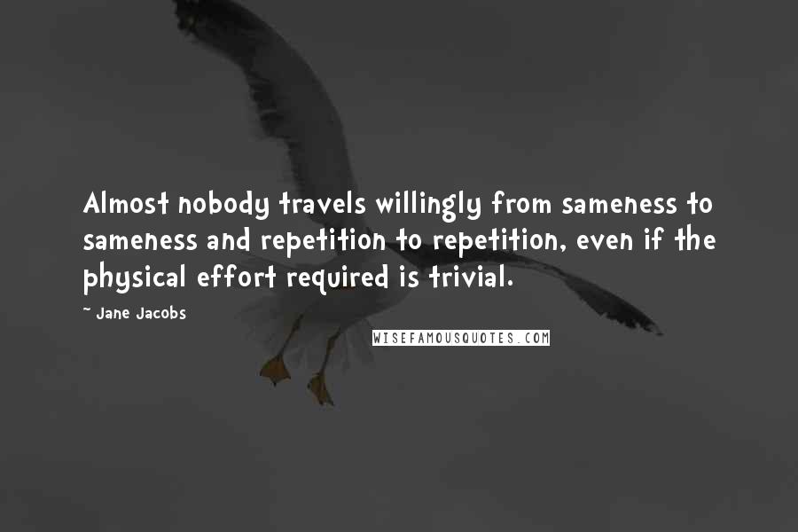 Jane Jacobs Quotes: Almost nobody travels willingly from sameness to sameness and repetition to repetition, even if the physical effort required is trivial.