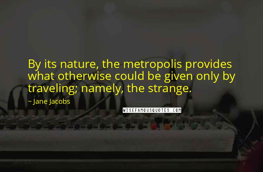 Jane Jacobs Quotes: By its nature, the metropolis provides what otherwise could be given only by traveling; namely, the strange.