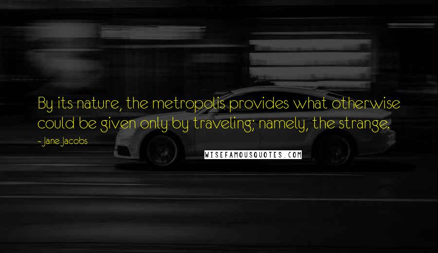 Jane Jacobs Quotes: By its nature, the metropolis provides what otherwise could be given only by traveling; namely, the strange.