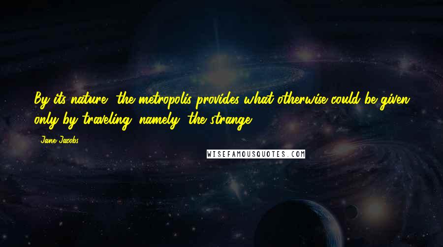 Jane Jacobs Quotes: By its nature, the metropolis provides what otherwise could be given only by traveling; namely, the strange.