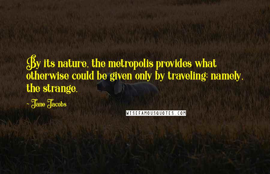 Jane Jacobs Quotes: By its nature, the metropolis provides what otherwise could be given only by traveling; namely, the strange.