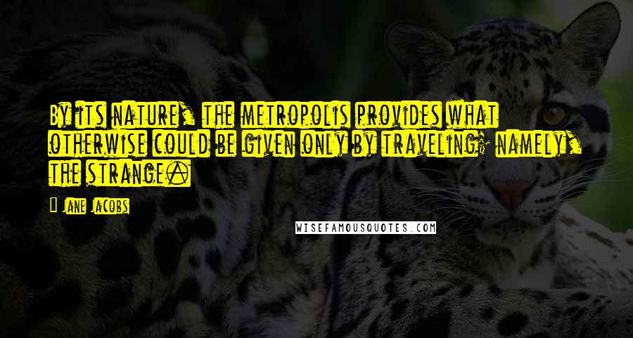 Jane Jacobs Quotes: By its nature, the metropolis provides what otherwise could be given only by traveling; namely, the strange.