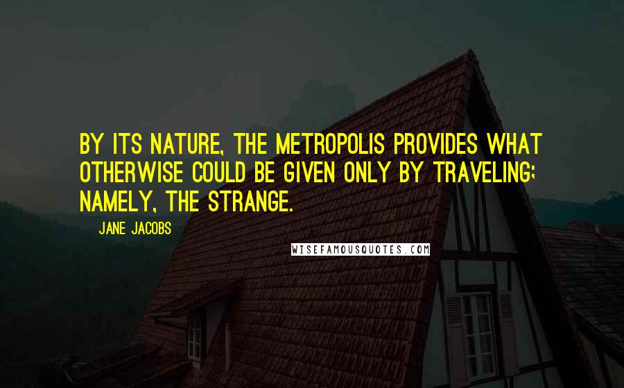 Jane Jacobs Quotes: By its nature, the metropolis provides what otherwise could be given only by traveling; namely, the strange.