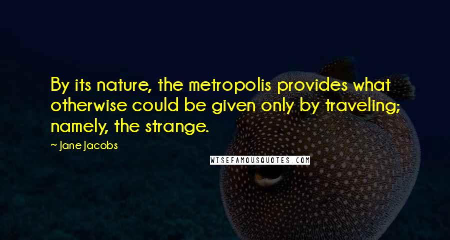 Jane Jacobs Quotes: By its nature, the metropolis provides what otherwise could be given only by traveling; namely, the strange.