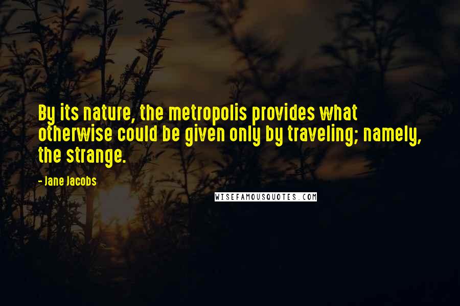 Jane Jacobs Quotes: By its nature, the metropolis provides what otherwise could be given only by traveling; namely, the strange.