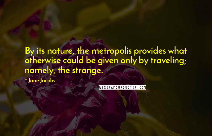 Jane Jacobs Quotes: By its nature, the metropolis provides what otherwise could be given only by traveling; namely, the strange.