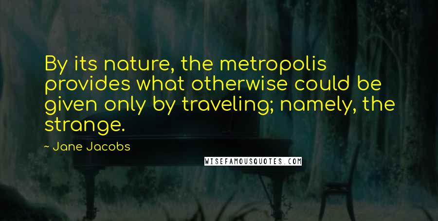 Jane Jacobs Quotes: By its nature, the metropolis provides what otherwise could be given only by traveling; namely, the strange.