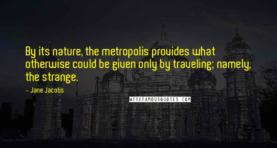 Jane Jacobs Quotes: By its nature, the metropolis provides what otherwise could be given only by traveling; namely, the strange.