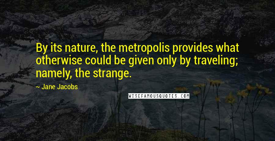 Jane Jacobs Quotes: By its nature, the metropolis provides what otherwise could be given only by traveling; namely, the strange.
