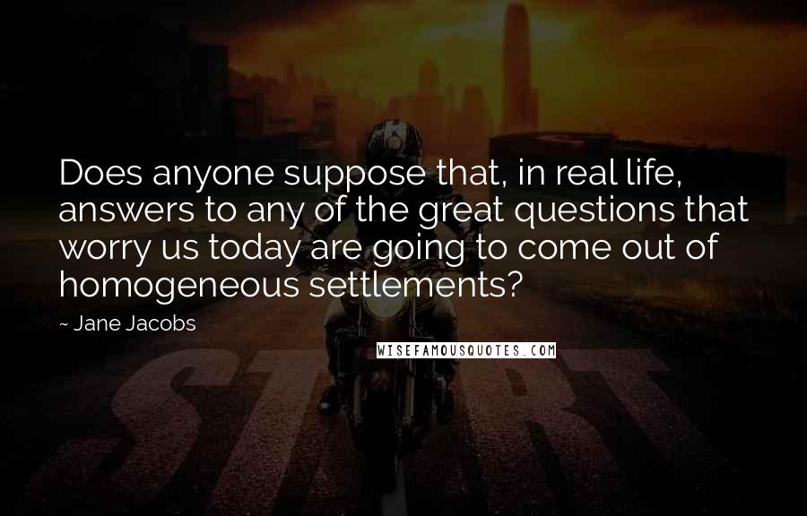 Jane Jacobs Quotes: Does anyone suppose that, in real life, answers to any of the great questions that worry us today are going to come out of homogeneous settlements?