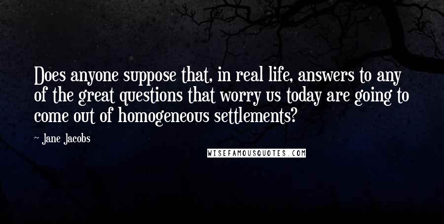 Jane Jacobs Quotes: Does anyone suppose that, in real life, answers to any of the great questions that worry us today are going to come out of homogeneous settlements?