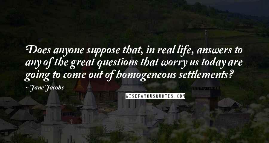 Jane Jacobs Quotes: Does anyone suppose that, in real life, answers to any of the great questions that worry us today are going to come out of homogeneous settlements?