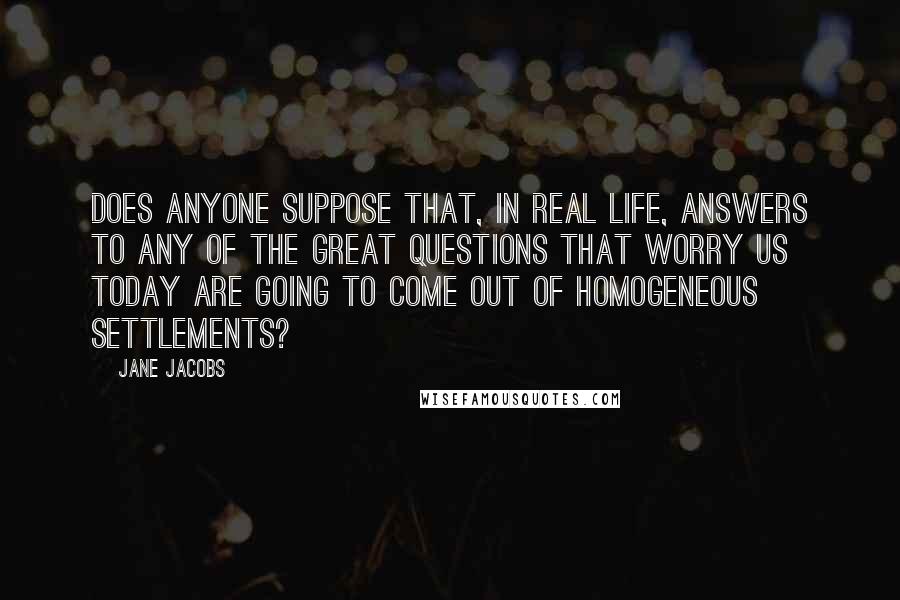 Jane Jacobs Quotes: Does anyone suppose that, in real life, answers to any of the great questions that worry us today are going to come out of homogeneous settlements?