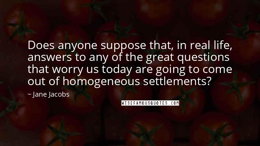 Jane Jacobs Quotes: Does anyone suppose that, in real life, answers to any of the great questions that worry us today are going to come out of homogeneous settlements?
