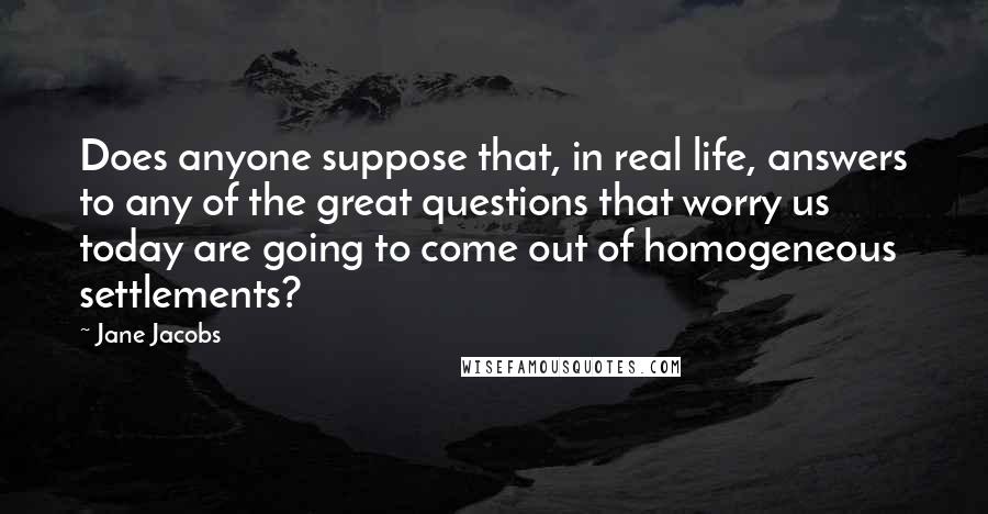 Jane Jacobs Quotes: Does anyone suppose that, in real life, answers to any of the great questions that worry us today are going to come out of homogeneous settlements?