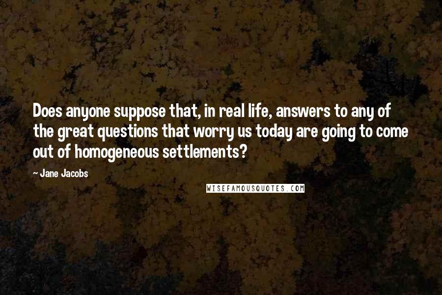 Jane Jacobs Quotes: Does anyone suppose that, in real life, answers to any of the great questions that worry us today are going to come out of homogeneous settlements?