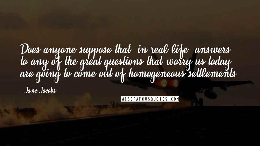 Jane Jacobs Quotes: Does anyone suppose that, in real life, answers to any of the great questions that worry us today are going to come out of homogeneous settlements?