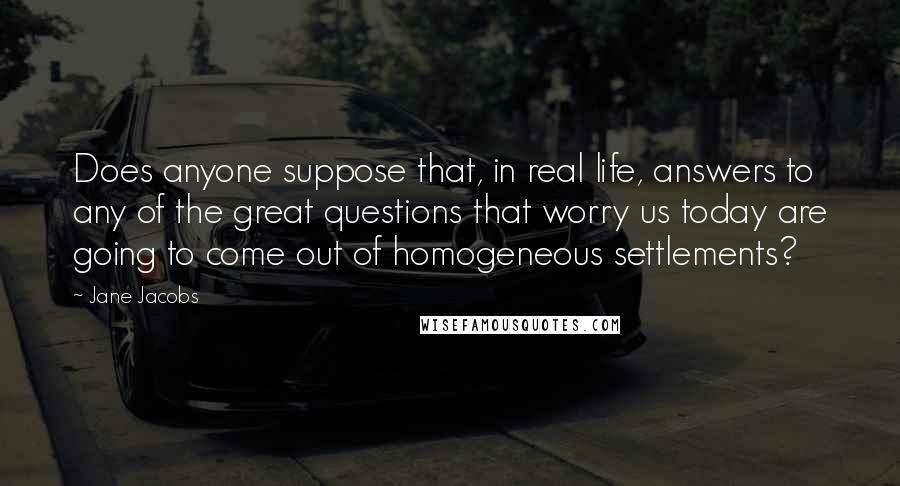 Jane Jacobs Quotes: Does anyone suppose that, in real life, answers to any of the great questions that worry us today are going to come out of homogeneous settlements?